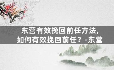 东营有效挽回前任方法,如何有效挽回前任？-东营