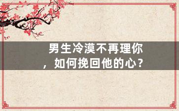 男生冷漠不再理你，如何挽回他的心？