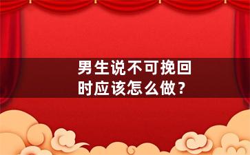 男生说不可挽回时应该怎么做？