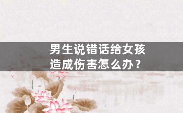 男生说错话给女孩造成伤害怎么办？