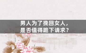 男人为了挽回女人，是否值得跪下请求？