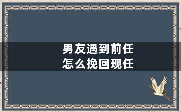 男友遇到前任怎么挽回现任