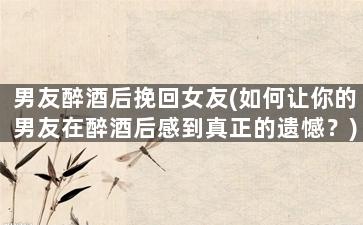 男友醉酒后挽回女友(如何让你的男友在醉酒后感到真正的遗憾？)