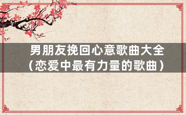 男朋友挽回心意歌曲大全（恋爱中最有力量的歌曲）