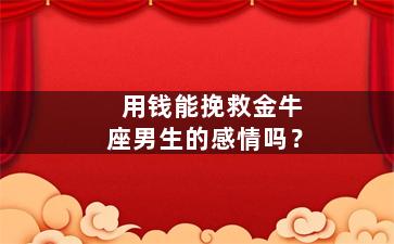 用钱能挽救金牛座男生的感情吗？