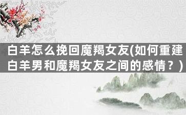 白羊怎么挽回魔羯女友(如何重建白羊男和魔羯女友之间的感情？)