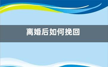 离婚后如何挽回（离婚后怎么挽回老公的心）