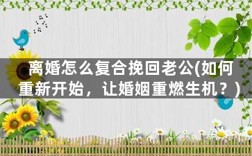 离婚怎么复合挽回老公(如何重新开始，让婚姻重燃生机？)