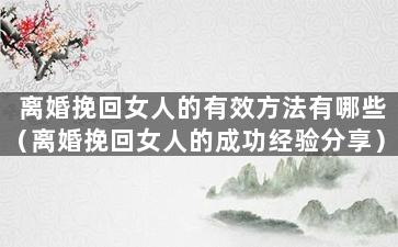 离婚挽回女人的有效方法有哪些（离婚挽回女人的成功经验分享）