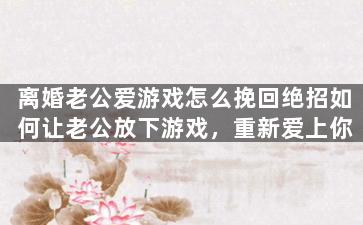 离婚老公爱游戏怎么挽回绝招如何让老公放下游戏，重新爱上你