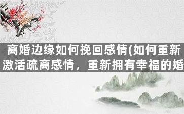 离婚边缘如何挽回感情(如何重新激活疏离感情，重新拥有幸福的婚姻？)