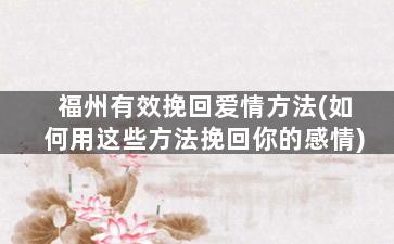 福州有效挽回爱情方法(如何用这些方法挽回你的感情)