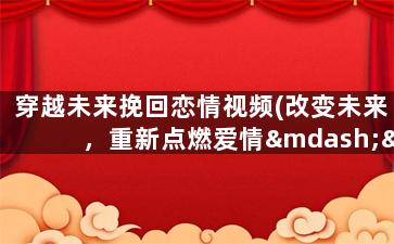 穿越未来挽回恋情视频(改变未来，重新点燃爱情——穿越时空的故事)