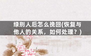 绿别人后怎么挽回(恢复与他人的关系，如何处理？)