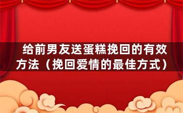 给前男友送蛋糕挽回的有效方法（挽回爱情的最佳方式）