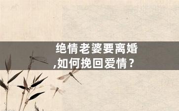 绝情老婆要离婚,如何挽回爱情？