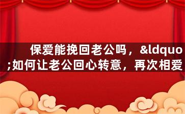 保爱能挽回老公吗，“如何让老公回心转意，再次相爱？”