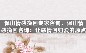 保山情感挽回专家咨询，保山情感挽回咨询：让感情回归爱的原点