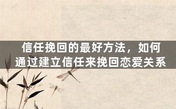 信任挽回的最好方法，如何通过建立信任来挽回恋爱关系