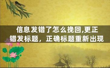 信息发错了怎么挽回,更正错发标题，正确标题重新出现