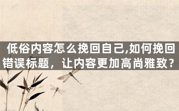 低俗内容怎么挽回自己,如何挽回错误标题，让内容更加高尚雅致？