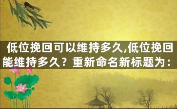 低位挽回可以维持多久,低位挽回能维持多久？重新命名新标题为：持续时间有多长？