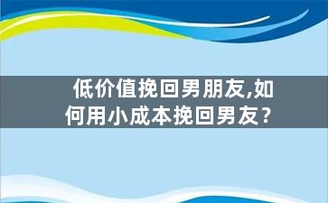 低价值挽回男朋友,如何用小成本挽回男友？