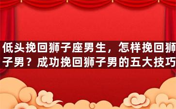低头挽回狮子座男生，怎样挽回狮子男？成功挽回狮子男的五大技巧！
