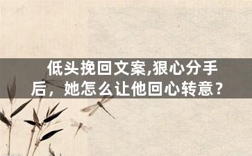 低头挽回文案,狠心分手后，她怎么让他回心转意？
