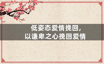 低姿态爱情挽回,以谦卑之心挽回爱情