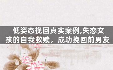 低姿态挽回真实案例,失恋女孩的自我救赎，成功挽回前男友