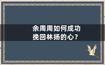 余周周如何成功挽回林扬的心？