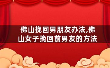 佛山挽回男朋友办法,佛山女子挽回前男友的方法