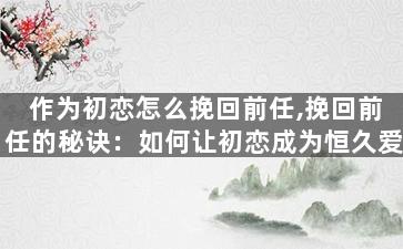 作为初恋怎么挽回前任,挽回前任的秘诀：如何让初恋成为恒久爱