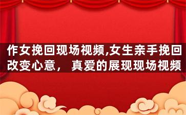 作女挽回现场视频,女生亲手挽回改变心意，