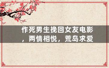 作死男生挽回女友电影，两情相悦，荒岛求爱