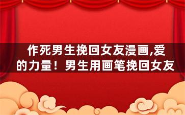 作死男生挽回女友漫画,爱的力量！男生用画笔挽回女友