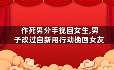 作死男分手挽回女生,男子改过自新用行动挽回女友