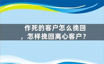 作死的客户怎么挽回，怎样挽回离心客户？