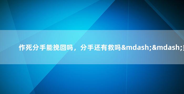 作死分手能挽回吗，分手还有救吗——如何在作死后重修旧好