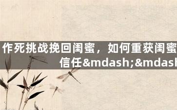 作死挑战挽回闺蜜，如何重获闺蜜信任——摆脱作死挑战