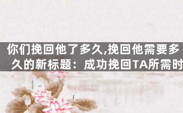 你们挽回他了多久,挽回他需要多久的新标题：成功挽回TA所需时间