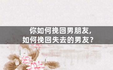 你如何挽回男朋友,如何挽回失去的男友？
