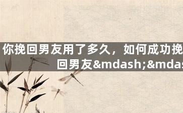 你挽回男友用了多久，如何成功挽回男友——时间花费有多长？