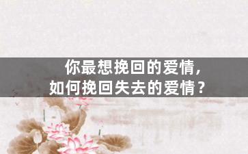 你最想挽回的爱情,如何挽回失去的爱情？