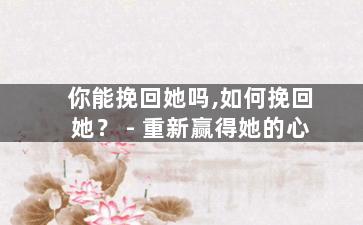 你能挽回她吗,如何挽回她？ - 重新赢得她的心