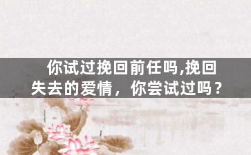 你试过挽回前任吗,挽回失去的爱情，你尝试过吗？