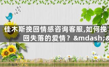 佳木斯挽回情感咨询客服,如何挽回失落的爱情？——佳木斯情感咨询客服