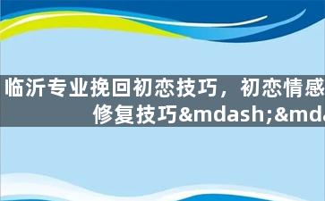 临沂专业挽回初恋技巧，初恋情感修复技巧——掌握临沂挽回专业技巧
