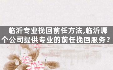 临沂专业挽回前任方法,临沂哪个公司提供专业的前任挽回服务？